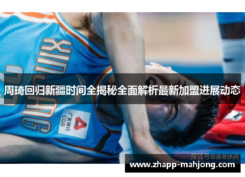 周琦回归新疆时间全揭秘全面解析最新加盟进展动态