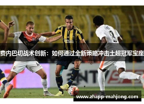 费内巴切战术创新:如何通过全新策略冲击土超冠军宝座 费内巴切战术创新:如何通过全新策略冲击土超冠军宝座
