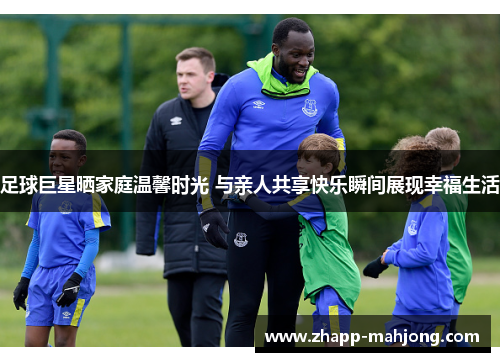 足球巨星晒家庭温馨时光 与亲人共享快乐瞬间展现幸福生活