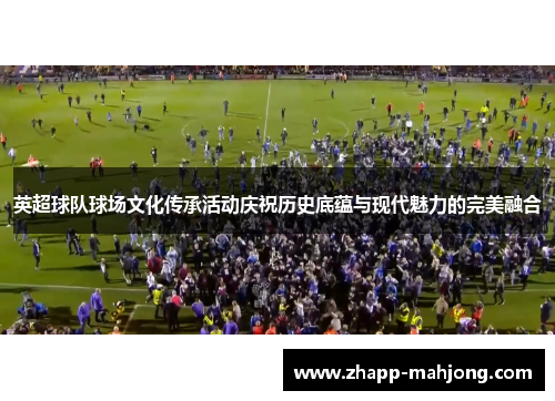 英超球队球场文化传承活动庆祝历史底蕴与现代魅力的完美融合