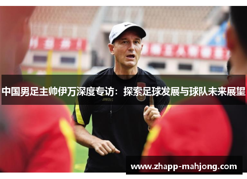 中国男足主帅伊万深度专访：探索足球发展与球队未来展望