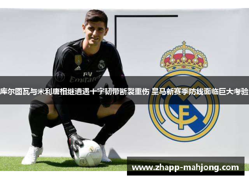 库尔图瓦与米利唐相继遭遇十字韧带断裂重伤 皇马新赛季防线面临巨大考验